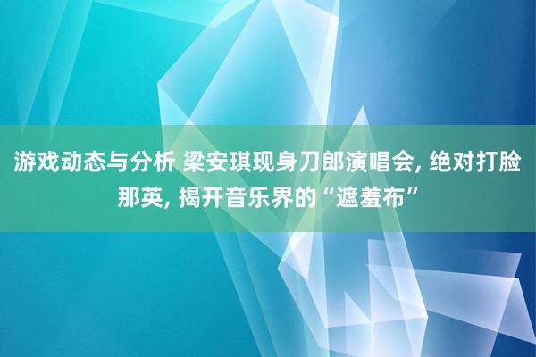 游戏动态与分析 梁安琪现身刀郎演唱会, 绝对打脸那英, 揭开音乐界的“遮羞布”