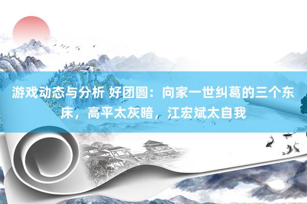 游戏动态与分析 好团圆：向家一世纠葛的三个东床，高平太灰暗，江宏斌太自我