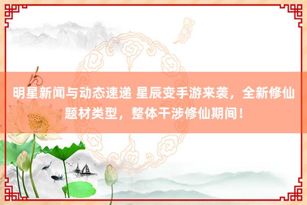 明星新闻与动态速递 星辰变手游来袭，全新修仙题材类型，整体干涉修仙期间！