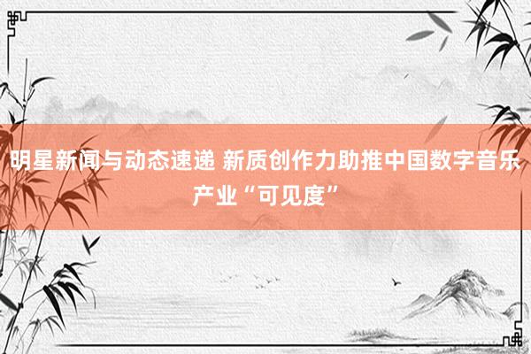 明星新闻与动态速递 新质创作力助推中国数字音乐产业“可见度”