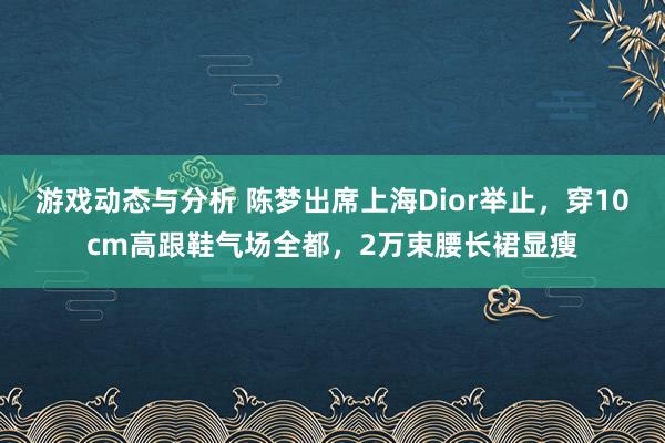 游戏动态与分析 陈梦出席上海Dior举止，穿10cm高跟鞋气场全都，2万束腰长裙显瘦