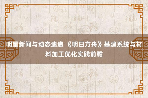 明星新闻与动态速递 《明日方舟》基建系统与材料加工优化实践前瞻