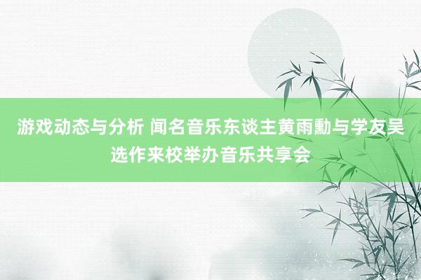 游戏动态与分析 闻名音乐东谈主黄雨勳与学友吴选作来校举办音乐共享会