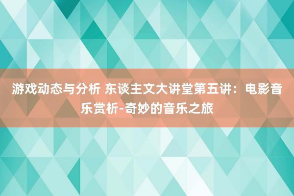 游戏动态与分析 东谈主文大讲堂第五讲：电影音乐赏析-奇妙的音乐之旅