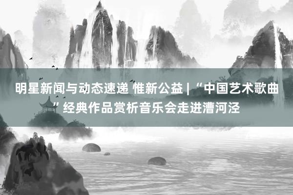 明星新闻与动态速递 惟新公益 | “中国艺术歌曲”经典作品赏析音乐会走进漕河泾