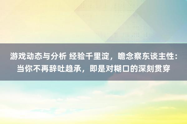 游戏动态与分析 经验千里淀，瞻念察东谈主性：当你不再辞吐趋承，即是对糊口的深刻贯穿