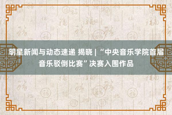 明星新闻与动态速递 揭晓 | “中央音乐学院首届音乐驳倒比赛”决赛入围作品