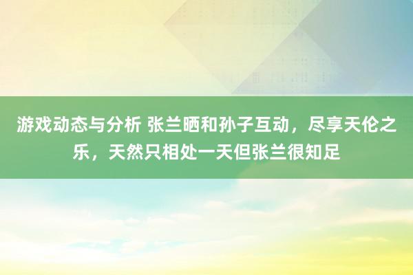 游戏动态与分析 张兰晒和孙子互动，尽享天伦之乐，天然只相处一天但张兰很知足