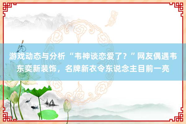 游戏动态与分析 “韦神谈恋爱了？”网友偶遇韦东奕新装饰，名牌新衣令东说念主目前一亮