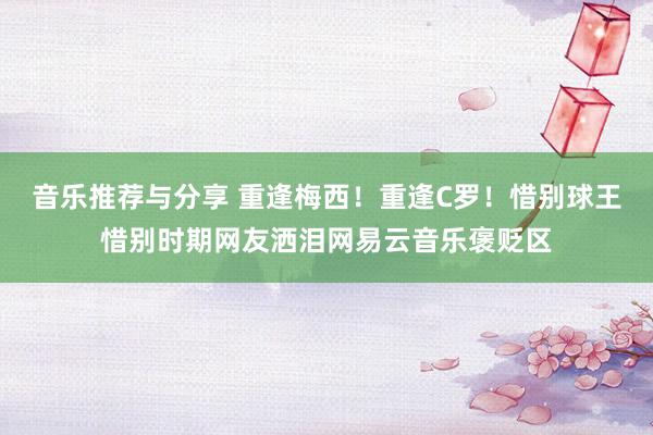 音乐推荐与分享 重逢梅西！重逢C罗！惜别球王惜别时期网友洒泪网易云音乐褒贬区