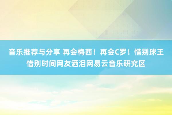 音乐推荐与分享 再会梅西！再会C罗！惜别球王惜别时间网友洒泪网易云音乐研究区