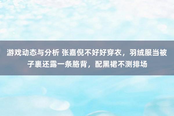 游戏动态与分析 张嘉倪不好好穿衣，羽绒服当被子裹还露一条胳背，配黑裙不测排场