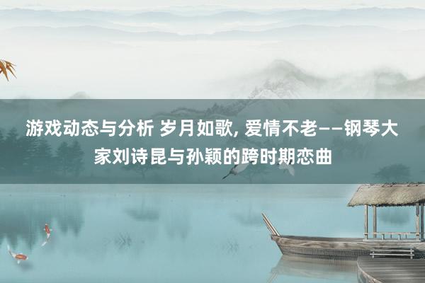 游戏动态与分析 岁月如歌, 爱情不老——钢琴大家刘诗昆与孙颖的跨时期恋曲