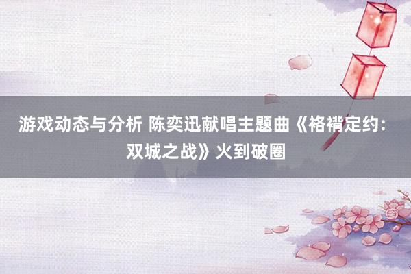 游戏动态与分析 陈奕迅献唱主题曲《袼褙定约: 双城之战》火到破圈