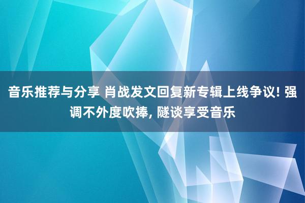 音乐推荐与分享 肖战发文回复新专辑上线争议! 强调不外度吹捧, 隧谈享受音乐