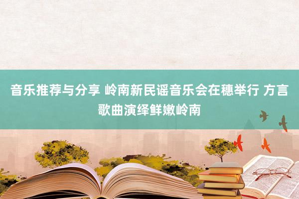 音乐推荐与分享 岭南新民谣音乐会在穗举行 方言歌曲演绎鲜嫩岭南