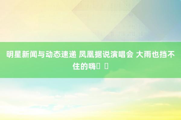 明星新闻与动态速递 凤凰据说演唱会 大雨也挡不住的嗨✌️