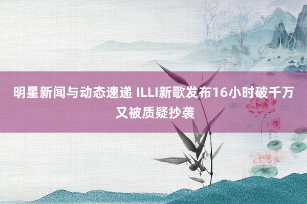 明星新闻与动态速递 ILLI新歌发布16小时破千万 又被质疑抄袭