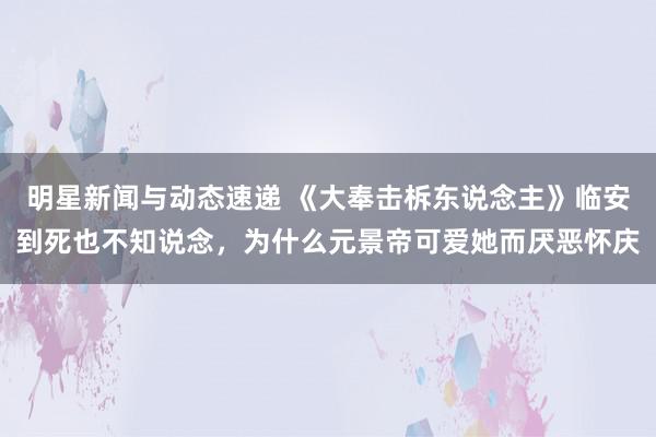 明星新闻与动态速递 《大奉击柝东说念主》临安到死也不知说念，为什么元景帝可爱她而厌恶怀庆