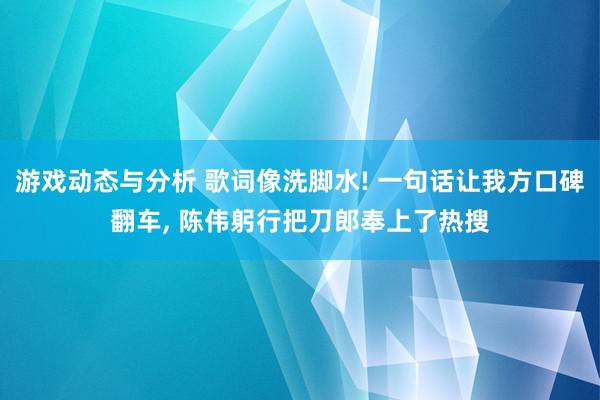 游戏动态与分析 歌词像洗脚水! 一句话让我方口碑翻车, 陈伟躬行把刀郎奉上了热搜