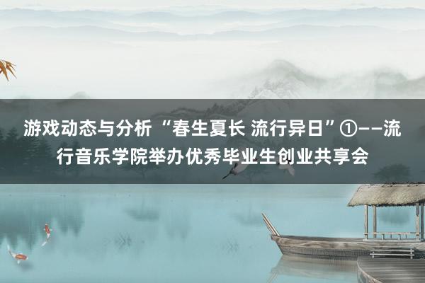 游戏动态与分析 “春生夏长 流行异日”①——流行音乐学院举办优秀毕业生创业共享会