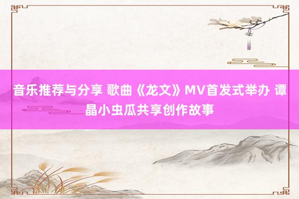 音乐推荐与分享 歌曲《龙文》MV首发式举办 谭晶小虫瓜共享创作故事