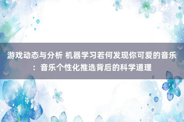 游戏动态与分析 机器学习若何发现你可爱的音乐：音乐个性化推选背后的科学道理