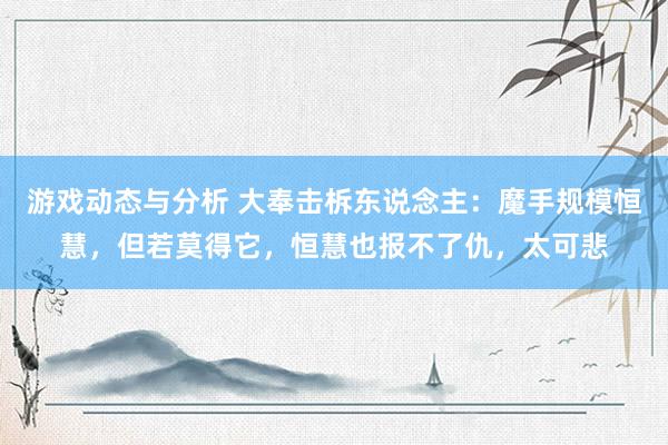 游戏动态与分析 大奉击柝东说念主：魔手规模恒慧，但若莫得它，恒慧也报不了仇，太可悲