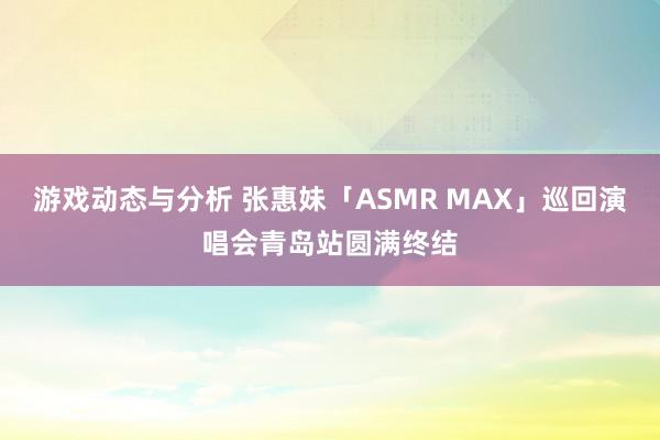 游戏动态与分析 张惠妹「ASMR MAX」巡回演唱会青岛站圆满终结