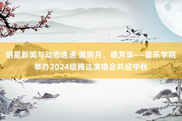 明星新闻与动态速递 邀明月，唱芳华——音乐学院举办2024级腾达演唱会共迎中秋