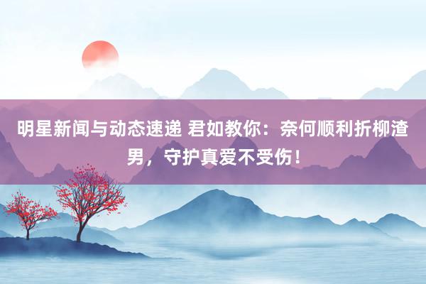 明星新闻与动态速递 君如教你：奈何顺利折柳渣男，守护真爱不受伤！