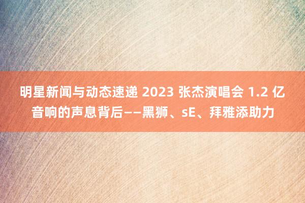 明星新闻与动态速递 2023 张杰演唱会 1.2 亿音响的声息背后——黑狮、sE、拜雅添助力