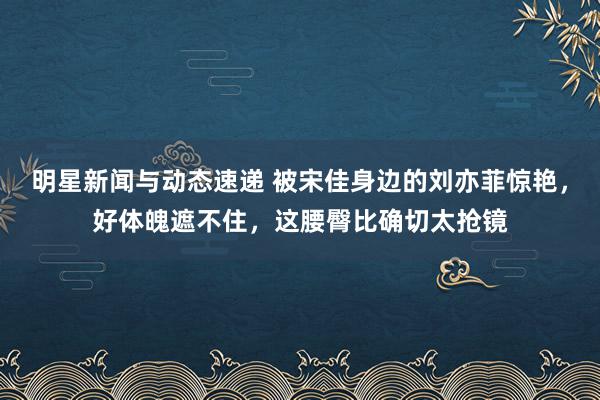 明星新闻与动态速递 被宋佳身边的刘亦菲惊艳，好体魄遮不住，这腰臀比确切太抢镜