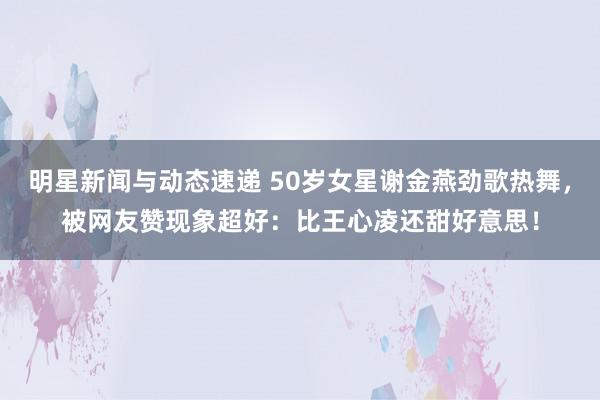 明星新闻与动态速递 50岁女星谢金燕劲歌热舞，被网友赞现象超好：比王心凌还甜好意思！