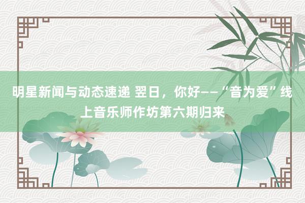 明星新闻与动态速递 翌日，你好——“音为爱”线上音乐师作坊第六期归来