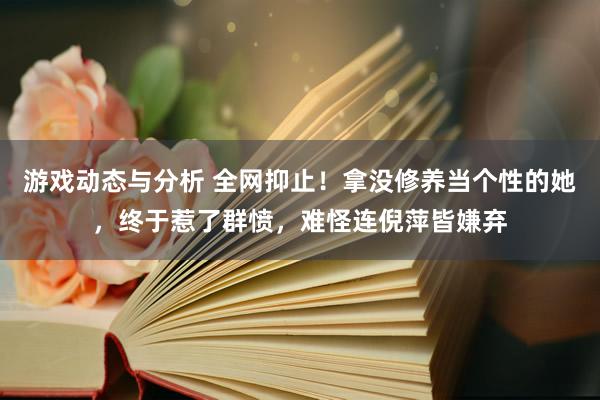 游戏动态与分析 全网抑止！拿没修养当个性的她，终于惹了群愤，难怪连倪萍皆嫌弃