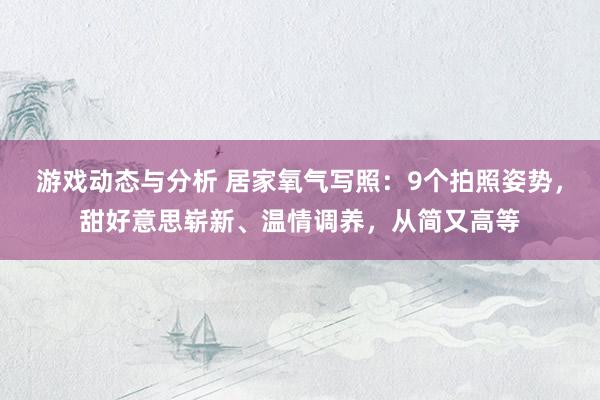 游戏动态与分析 居家氧气写照：9个拍照姿势，甜好意思崭新、温情调养，从简又高等