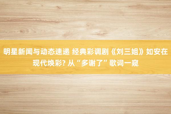 明星新闻与动态速递 经典彩调剧《刘三姐》如安在现代焕彩? 从“多谢了”歌词一窥