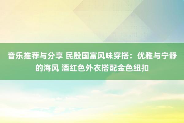 音乐推荐与分享 民殷国富风味穿搭：优雅与宁静的海风 酒红色外衣搭配金色纽扣