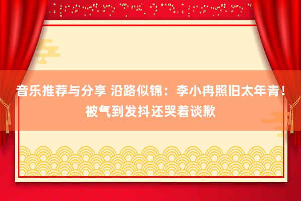 音乐推荐与分享 沿路似锦：李小冉照旧太年青！被气到发抖还哭着谈歉