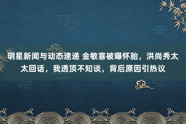 明星新闻与动态速递 金敏喜被曝怀胎，洪尚秀太太回话，我透顶不知谈，背后原因引热议