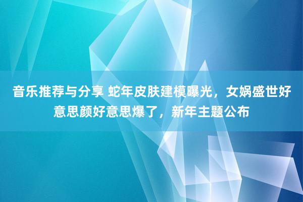 音乐推荐与分享 蛇年皮肤建模曝光，女娲盛世好意思颜好意思爆了，新年主题公布