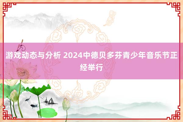 游戏动态与分析 2024中德贝多芬青少年音乐节正经举行