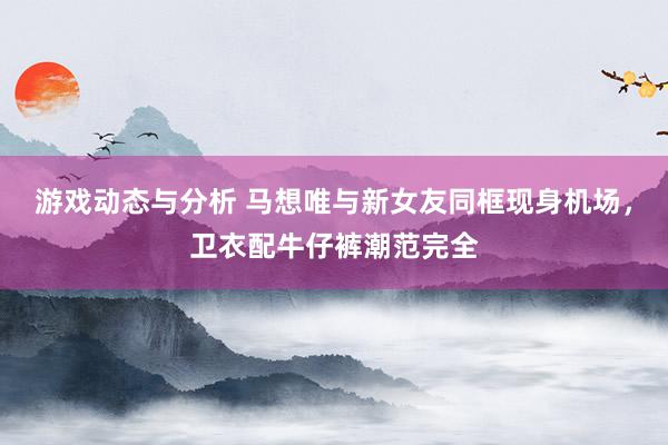 游戏动态与分析 马想唯与新女友同框现身机场，卫衣配牛仔裤潮范完全