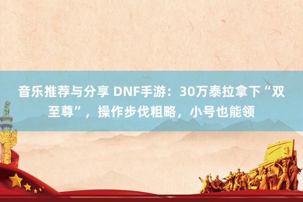 音乐推荐与分享 DNF手游：30万泰拉拿下“双至尊”，操作步伐粗略，小号也能领