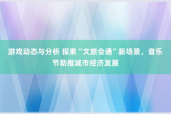 游戏动态与分析 探索“文旅会通”新场景，音乐节助推城市经济发展