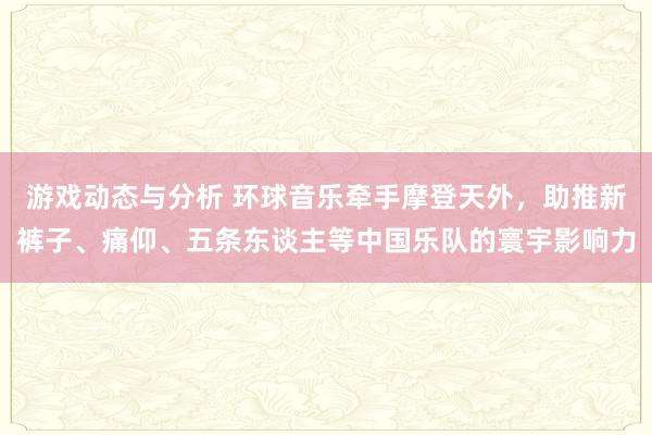 游戏动态与分析 环球音乐牵手摩登天外，助推新裤子、痛仰、五条东谈主等中国乐队的寰宇影响力