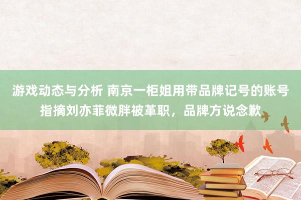 游戏动态与分析 南京一柜姐用带品牌记号的账号指摘刘亦菲微胖被革职，品牌方说念歉