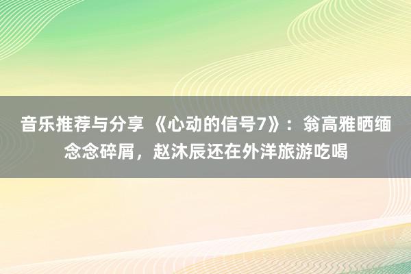 音乐推荐与分享 《心动的信号7》：翁高雅晒缅念念碎屑，赵沐辰还在外洋旅游吃喝