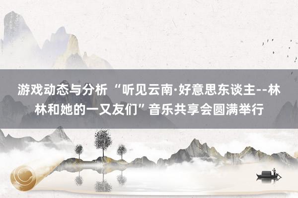 游戏动态与分析 “听见云南·好意思东谈主--林林和她的一又友们”音乐共享会圆满举行